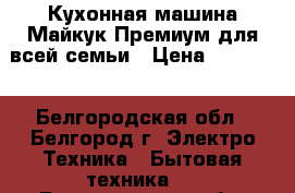 Кухонная машина Майкук Премиум для всей семьи › Цена ­ 79 000 - Белгородская обл., Белгород г. Электро-Техника » Бытовая техника   . Белгородская обл.,Белгород г.